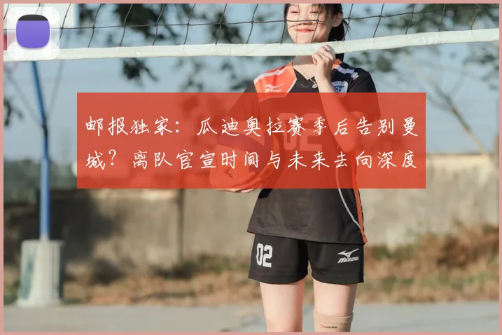 邮报独家：瓜迪奥拉赛季后告别曼城？离队官宣时间与未来去向深度解析