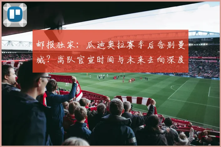 邮报独家:瓜迪奥拉赛季后告别曼城?离队官宣时间与未来去向深度解析