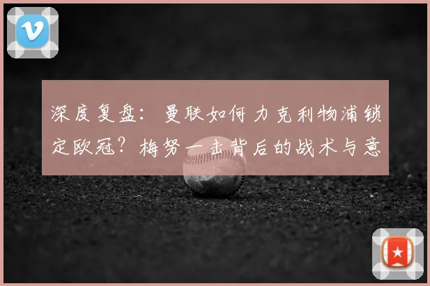 深度复盘：曼联如何力克利物浦锁定欧冠？梅努一击背后的战术与意义