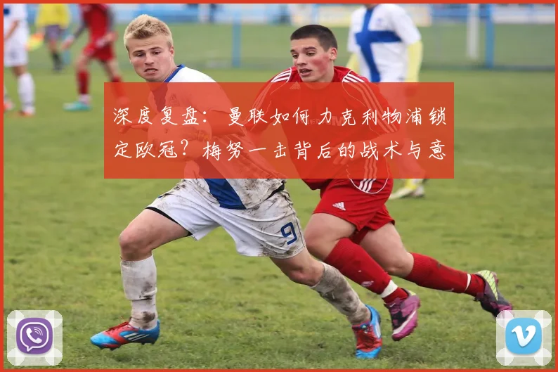 深度复盘：曼联如何力克利物浦锁定欧冠？梅努一击背后的战术与意义