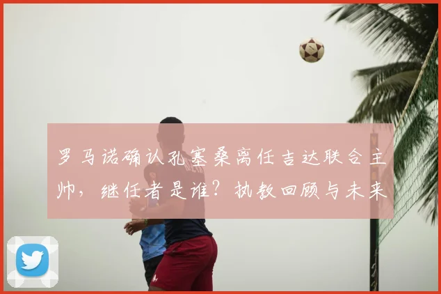 罗马诺确认孔塞桑离任吉达联合主帅，继任者是谁？执教回顾与未来动向分析