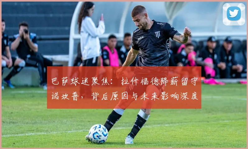 巴萨球迷聚焦：拉什福德降薪留守诺坎普，背后原因与未来影响深度解析