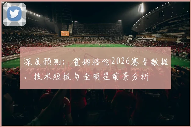 深度预测：霍姆格伦2026赛季数据、技术短板与全明星前景分析