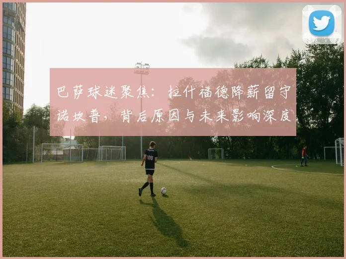 巴萨球迷聚焦：拉什福德降薪留守诺坎普，背后原因与未来影响深度解析